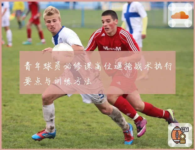青年球员必修课高位逼抢战术执行要点与训练方法