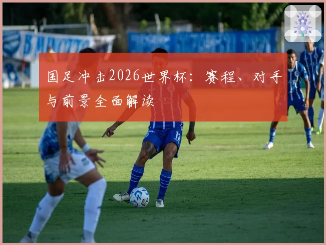 国足冲击2026世界杯：赛程、对手与前景全面解读