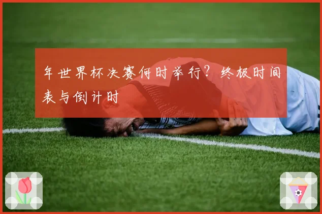 年世界杯决赛何时举行?终极时间表与倒计时