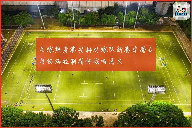 足球热身赛安排对球队新赛季磨合与伤病控制有何战略意义