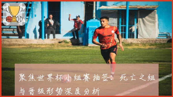 聚焦世界杯小组赛抽签:死亡之组与晋级形势深度分析