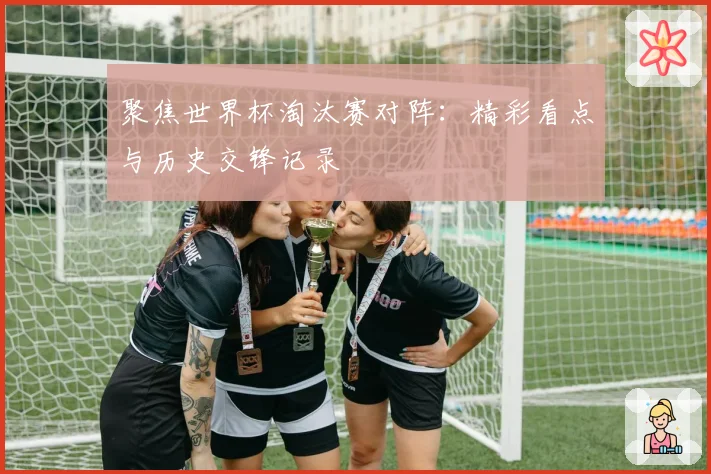 聚焦世界杯淘汰赛对阵:精彩看点与历史交锋记录