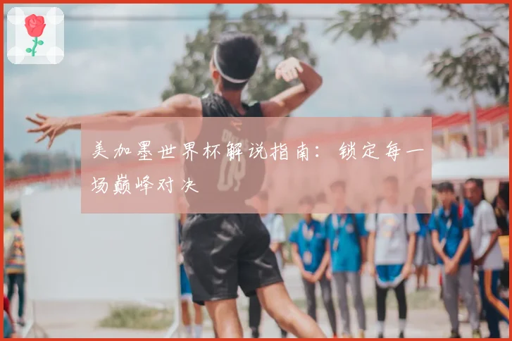 美加墨世界杯解说指南：锁定每一场巅峰对决