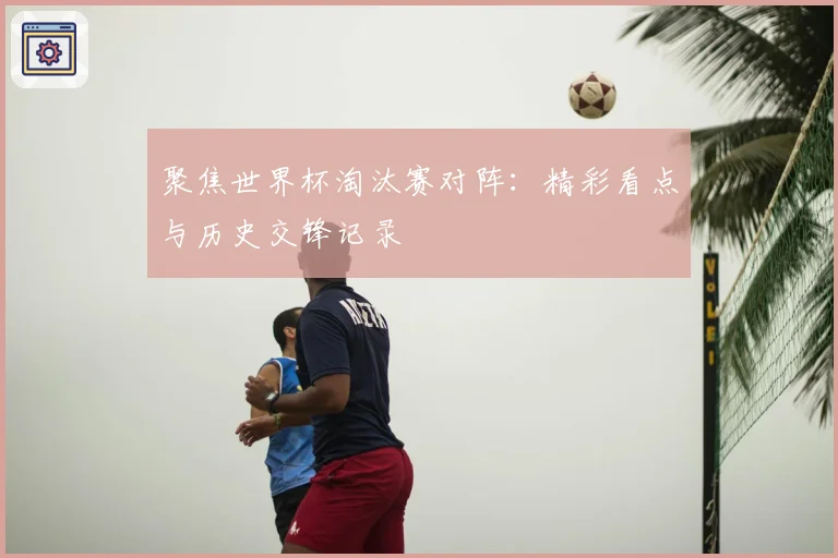 聚焦世界杯淘汰赛对阵：精彩看点与历史交锋记录