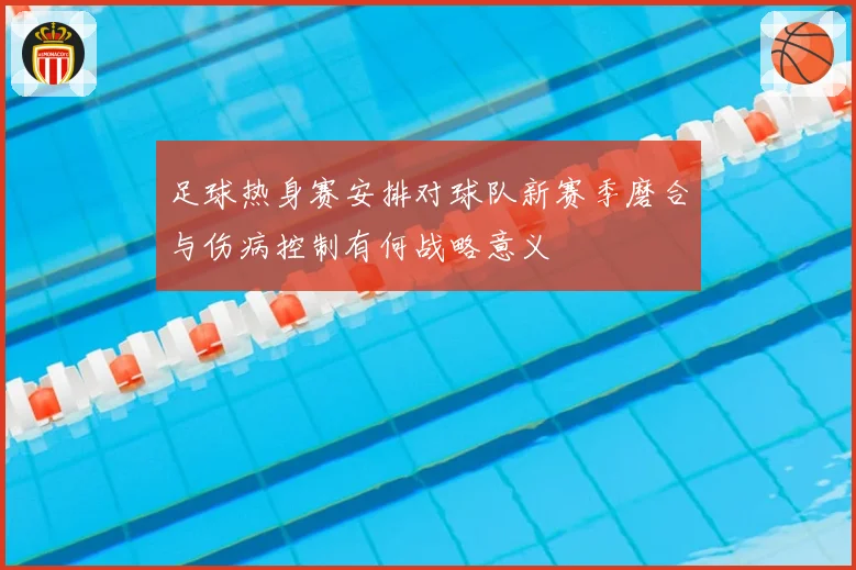 足球热身赛安排对球队新赛季磨合与伤病控制有何战略意义