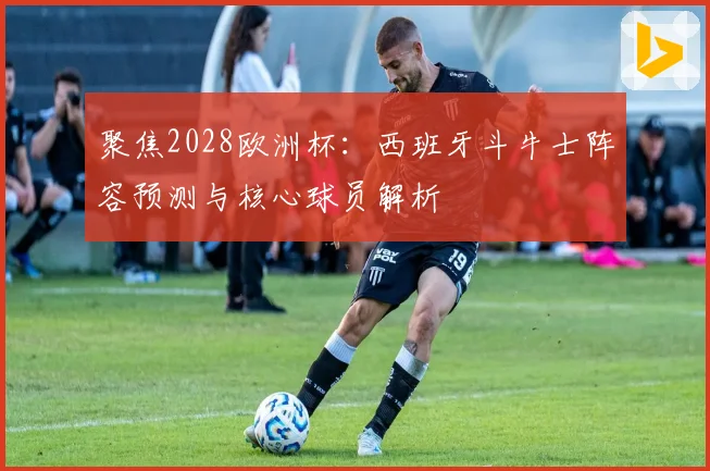 聚焦2028欧洲杯：西班牙斗牛士阵容预测与核心球员解析