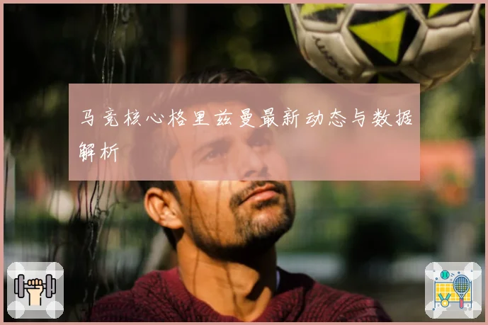 马竞核心格里兹曼最新动态与数据解析