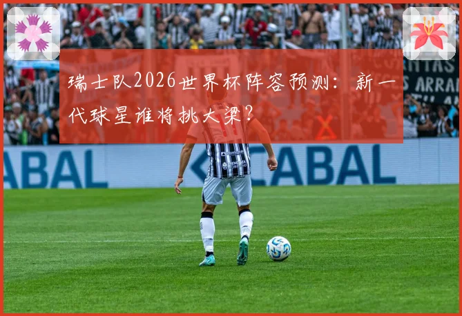 瑞士队2026世界杯阵容预测:新一代球星谁将挑大梁?