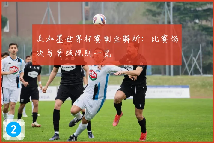 美加墨世界杯赛制全解析:比赛场次与晋级规则一览