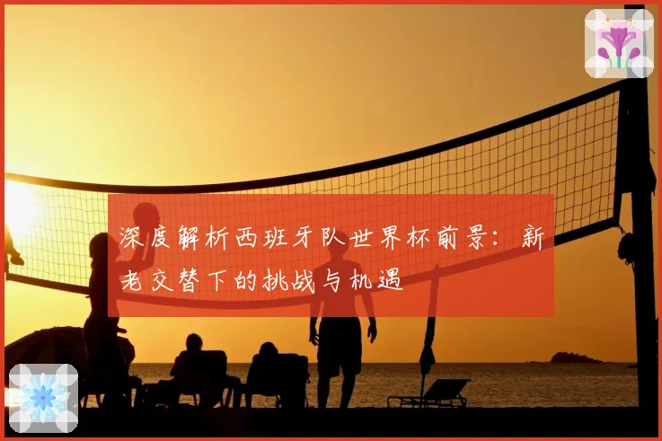 深度解析西班牙队世界杯前景：新老交替下的挑战与机遇