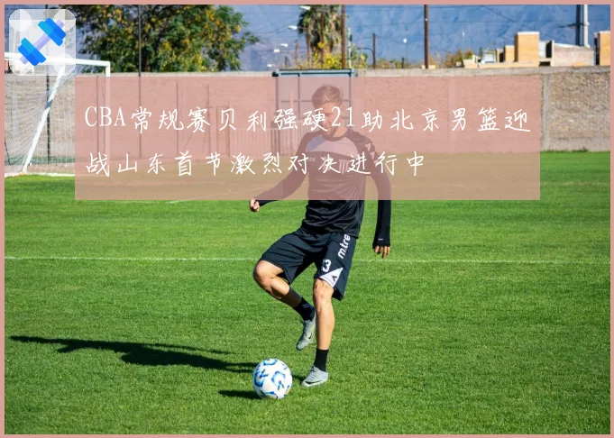 CBA常规赛贝利强硬21助北京男篮迎战山东首节激烈对决进行中