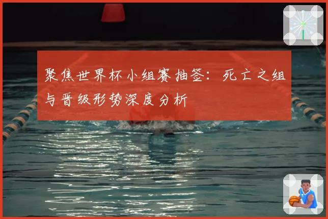 聚焦世界杯小组赛抽签:死亡之组与晋级形势深度分析
