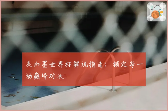 美加墨世界杯解说指南:锁定每一场巅峰对决