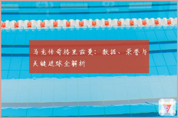 马竞传奇格里兹曼:数据、荣誉与关键进球全解析