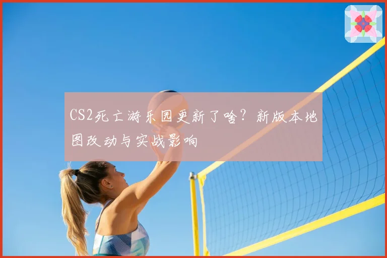 CS2死亡游乐园更新了啥?新版本地图改动与实战影响