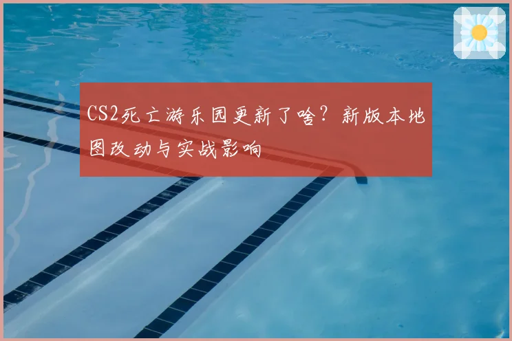 CS2死亡游乐园更新了啥?新版本地图改动与实战影响